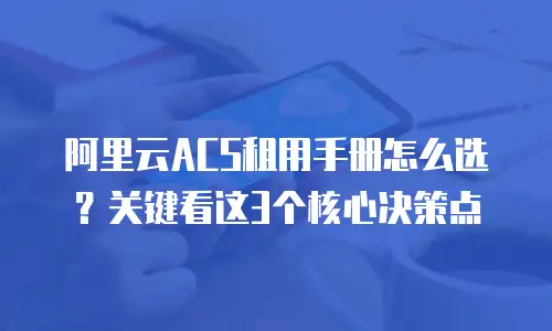 阿里云ACS租用手册怎么选？关键看这3个核心决策点