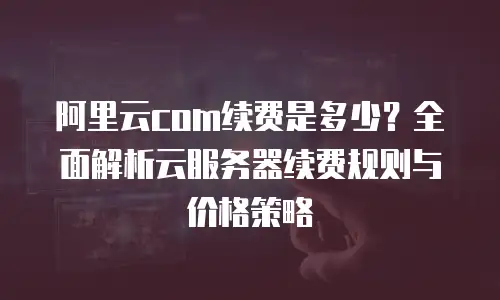 阿里云com续费是多少？全面解析云服务器续费规则与价格策略