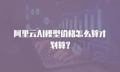 阿里云AI模型价格怎么算才划算？