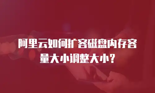 阿里云如何扩容磁盘内存容量大小调整大小？