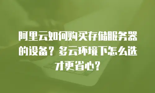 阿里云如何购买存储服务器的设备？多云环境下怎么选才更省心？