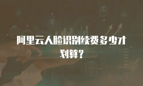 阿里云人脸识别续费多少才划算？