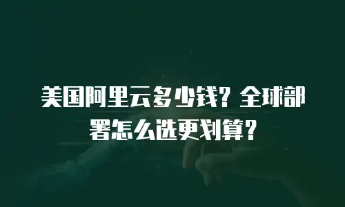 美国阿里云多少钱？全球部署怎么选更划算？