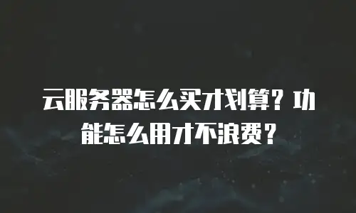 云服务器怎么买才划算？功能怎么用才不浪费？