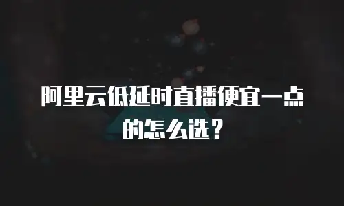 阿里云低延时直播便宜一点的怎么选？