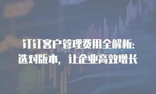 钉钉客户管理费用全解析：选对版本，让企业高效增长