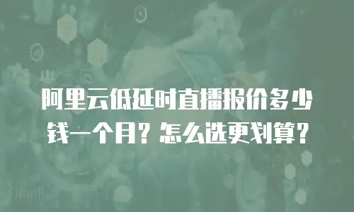 阿里云低延时直播报价多少钱一个月？怎么选更划算？