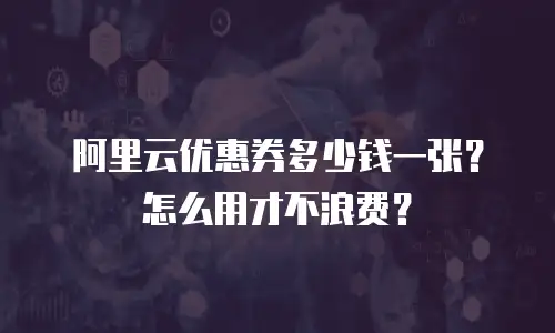 阿里云优惠券多少钱一张？怎么用才不浪费？