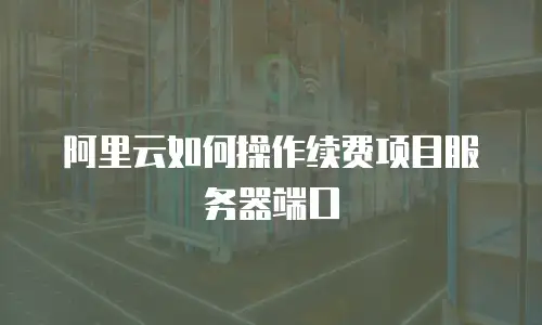 阿里云如何操作续费项目服务器端口