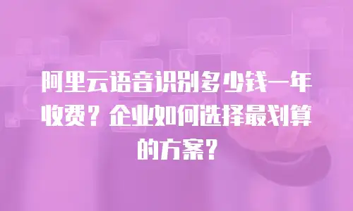 阿里云语音识别多少钱一年收费？企业如何选择最划算的方案？