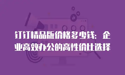 钉钉精品版价格多少钱：企业高效办公的高性价比选择