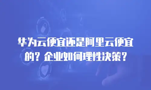 华为云便宜还是阿里云便宜的？企业如何理性决策？