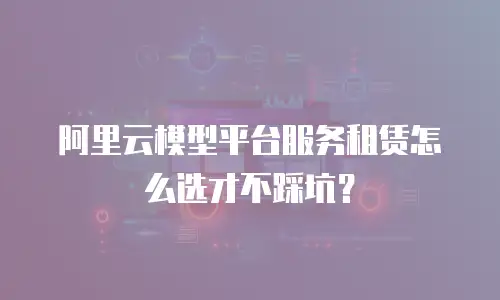 阿里云模型平台服务租赁怎么选才不踩坑？