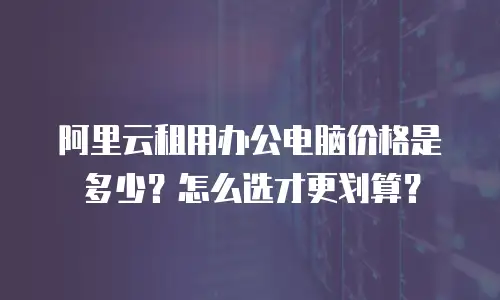 阿里云租用办公电脑价格是多少？怎么选才更划算？