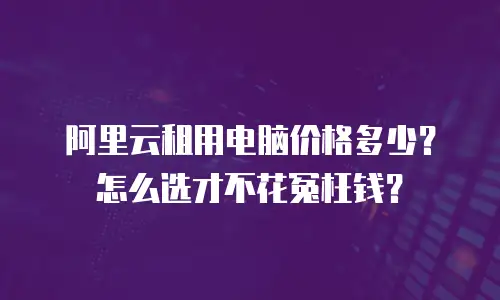 阿里云租用电脑价格多少？怎么选才不花冤枉钱？