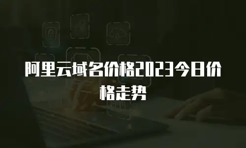 阿里云域名价格2023今日价格走势