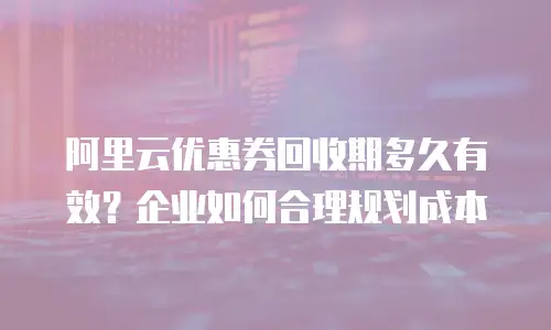 阿里云优惠券回收期多久有效？企业如何合理规划成本