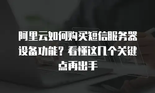 阿里云如何购买短信服务器设备功能？看懂这几个关键点再出手