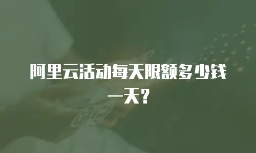 阿里云活动每天限额多少钱一天？