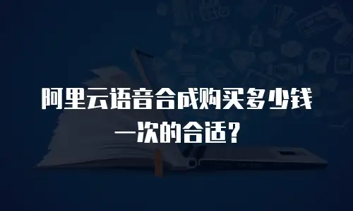 阿里云语音合成购买多少钱一次的合适？