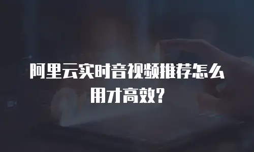 阿里云实时音视频推荐怎么用才高效？