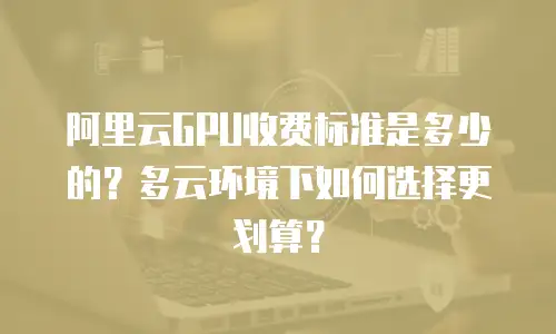 阿里云GPU收费标准是多少的？多云环境下如何选择更划算？