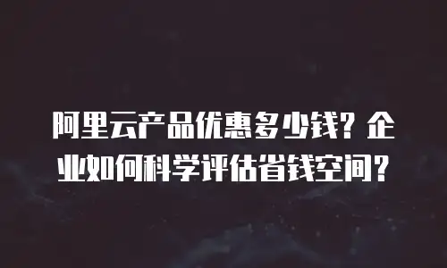 阿里云产品优惠多少钱？企业如何科学评估省钱空间？