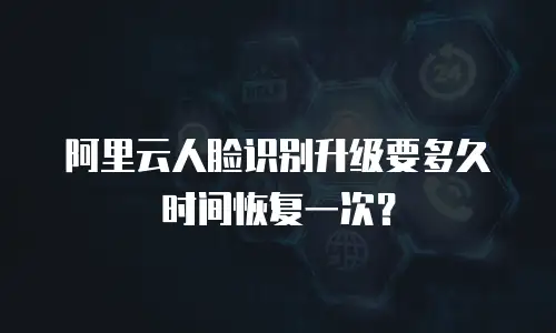 阿里云人脸识别升级要多久时间恢复一次？