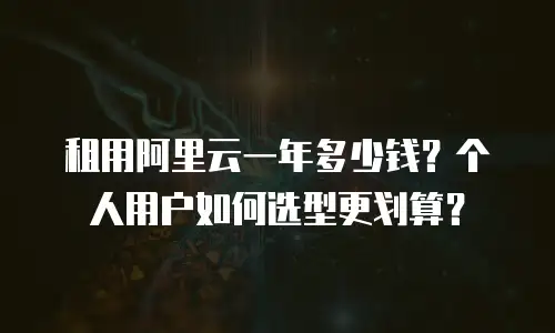 租用阿里云一年多少钱？个人用户如何选型更划算？