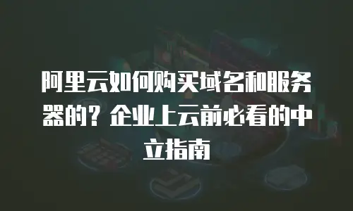 阿里云如何购买域名和服务器的？企业上云前必看的中立指南