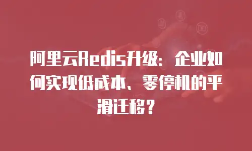 阿里云Redis升级：企业如何实现低成本、零停机的平滑迁移？