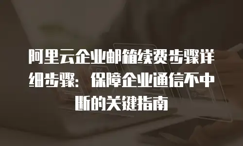 阿里云企业邮箱续费步骤详细步骤：保障企业通信不中断的关键指南