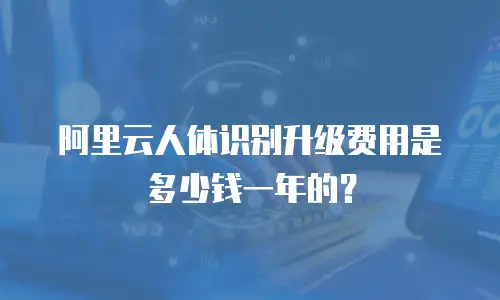 阿里云人体识别升级费用是多少钱一年的？