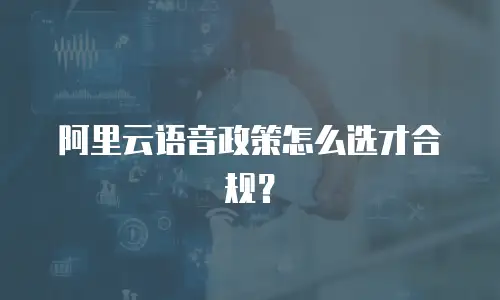 阿里云语音政策怎么选才合规？