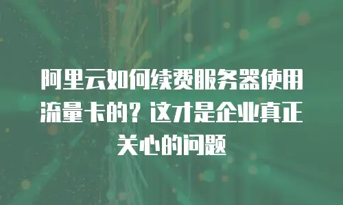 阿里云如何续费服务器使用流量卡的？这才是企业真正关心的问题
