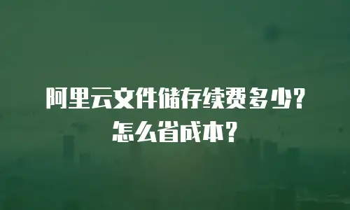 阿里云文件储存续费多少？怎么省成本？