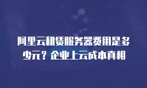 阿里云租赁服务器费用是多少元？企业上云成本真相