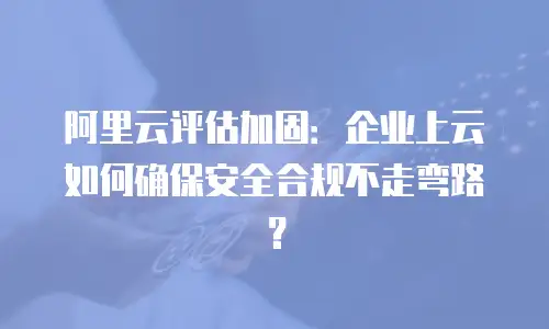 阿里云评估加固：企业上云如何确保安全合规不走弯路？