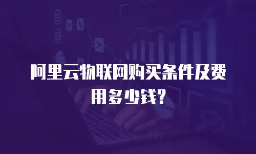 阿里云物联网购买条件及费用多少钱？