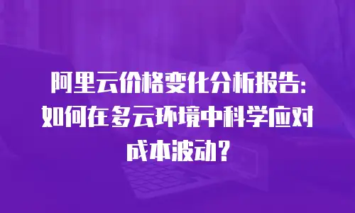 阿里云价格变化分析报告：如何在多云环境中科学应对成本波动？