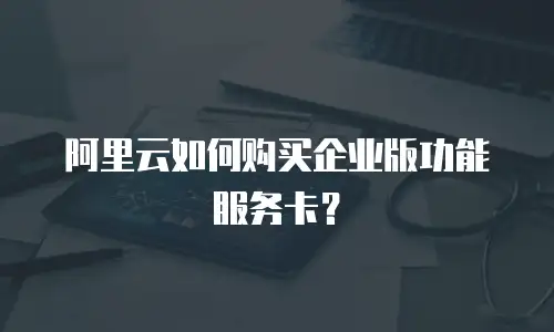 阿里云如何购买企业版功能服务卡？