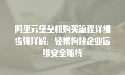 阿里云堡垒机购买流程详细步骤详解：轻松构建企业运维安全防线