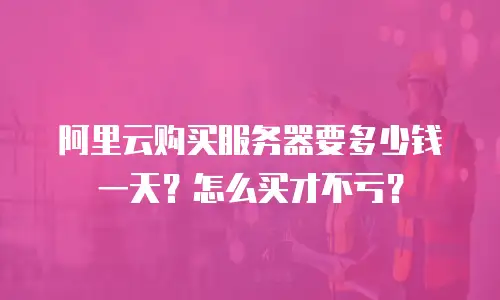 阿里云购买服务器要多少钱一天？怎么买才不亏？