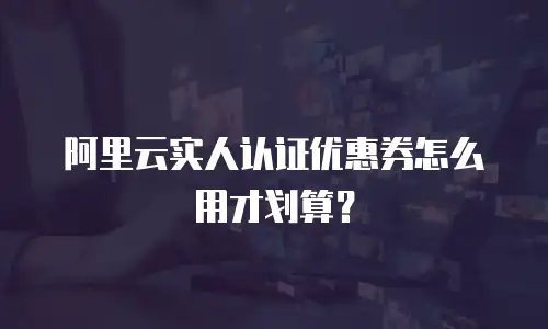 阿里云实人认证优惠券怎么用才划算？