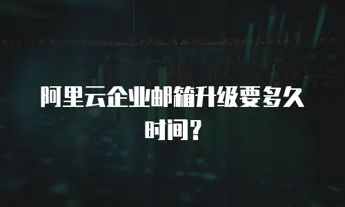 阿里云企业邮箱升级要多久时间？