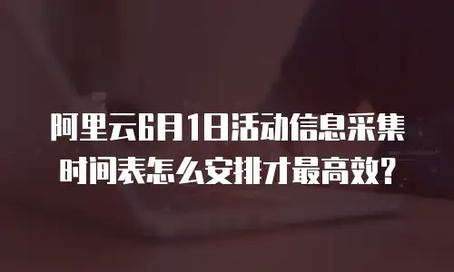 阿里云6月1日活动信息采集时间表怎么安排才最高效？
