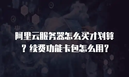 阿里云服务器怎么买才划算？续费功能卡包怎么用？