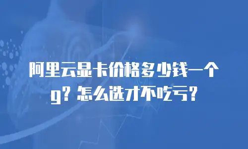 阿里云显卡价格多少钱一个g？怎么选才不吃亏？