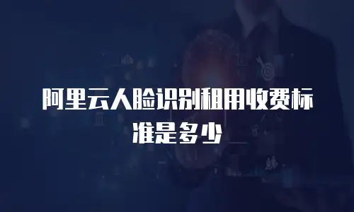 阿里云人脸识别租用收费标准是多少