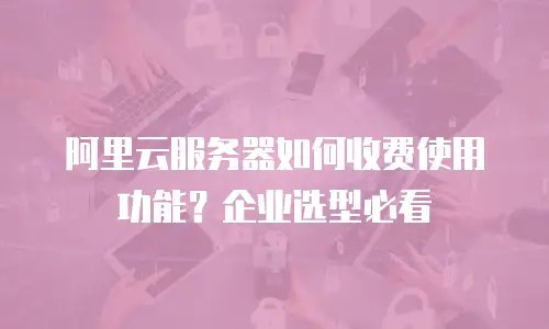 阿里云服务器如何收费使用功能？企业选型必看